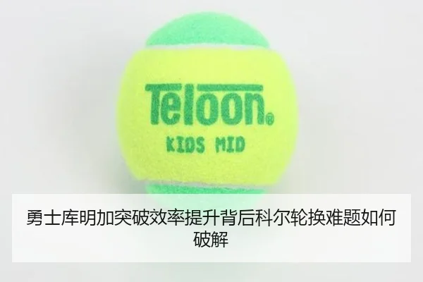 勇士库明加突破效率提升背后科尔轮换难题如何破解