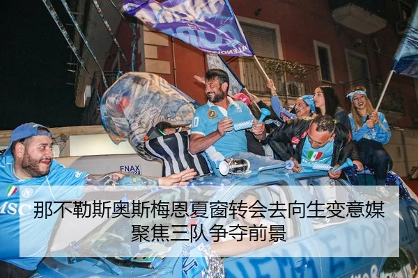 那不勒斯奥斯梅恩夏窗转会去向生变意媒聚焦三队争夺前景