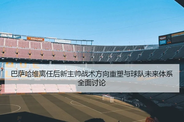 巴萨哈维离任后新主帅战术方向重塑与球队未来体系全面讨论
