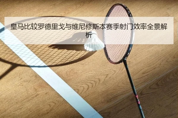 皇马比较罗德里戈与维尼修斯本赛季射门效率全景解析