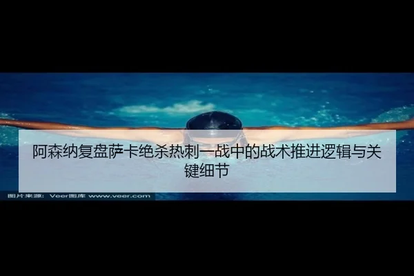 阿森纳复盘萨卡绝杀热刺一战中的战术推进逻辑与关键细节